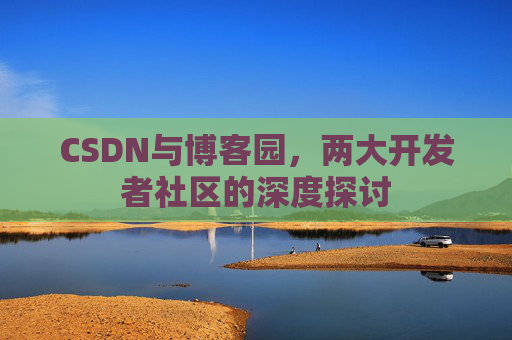 CSDN与博客园,两大开发者社区的深度探讨